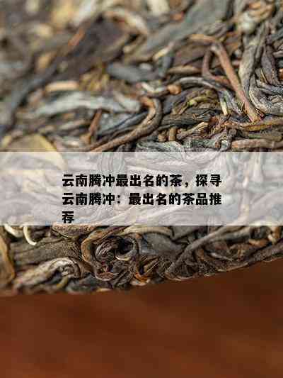 云南腾冲最出名的茶，探寻云南腾冲：最出名的茶品推荐