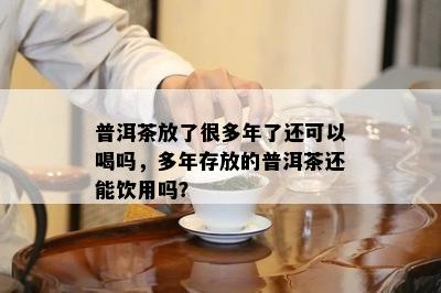 普洱茶放了很多年了还可以喝吗，多年存放的普洱茶还能饮用吗？