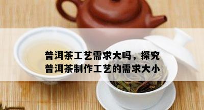 普洱茶工艺需求大吗，探究普洱茶制作工艺的需求大小