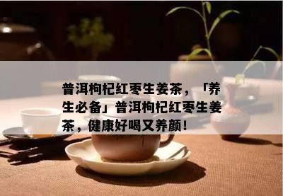 普洱枸杞红枣生姜茶，「养生必备」普洱枸杞红枣生姜茶，健康好喝又养颜！