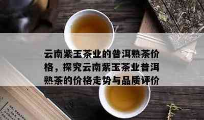 云南紫玉茶业的普洱熟茶价格，探究云南紫玉茶业普洱熟茶的价格走势与品质评价