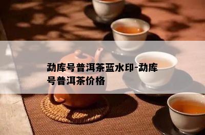 勐库号普洱茶蓝水印-勐库号普洱茶价格