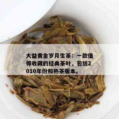 大益黄金岁月生茶：一款值得收藏的经典茶叶，包含2010年份和熟茶版本。