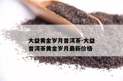 大益黄金岁月普洱茶-大益普洱茶黄金岁月最新价格