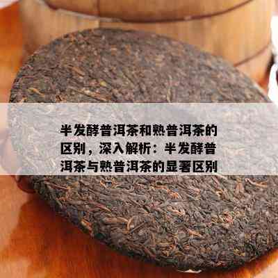 半发酵普洱茶和熟普洱茶的区别，深入解析：半发酵普洱茶与熟普洱茶的显著区别