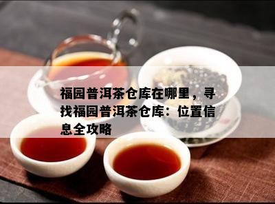 福园普洱茶仓库在哪里，寻找福园普洱茶仓库：位置信息全攻略