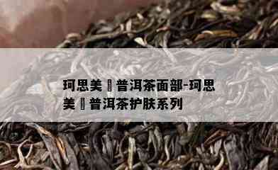 珂思美媞普洱茶面部-珂思美媞普洱茶护肤系列