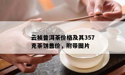 云祯普洱茶价格及其357克茶饼售价，附带图片