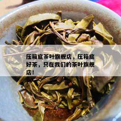 压箱底茶叶旗舰店，压箱底好茶，只在我们的茶叶旗舰店！