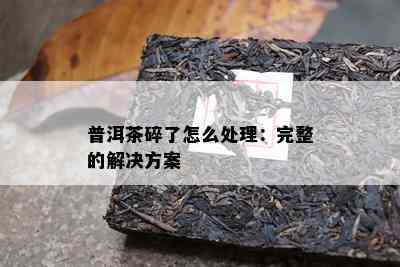 普洱茶碎了怎么处理：完整的解决方案