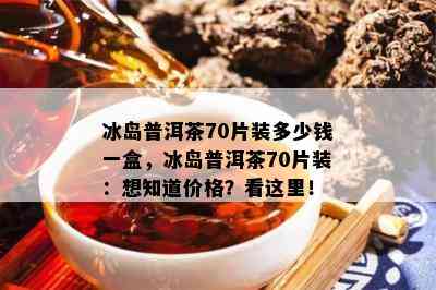 冰岛普洱茶70片装多少钱一盒，冰岛普洱茶70片装：想知道价格？看这里！