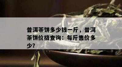 普洱茶饼多少钱一斤，普洱茶饼价格查询：每斤售价多少？