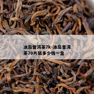 冰岛普洱茶7k-冰岛普洱茶70片装多少钱一盒