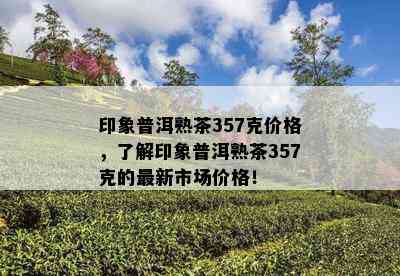 印象普洱熟茶357克价格，熟悉印象普洱熟茶357克的最新市场价格！