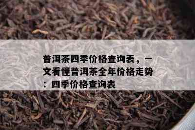 普洱茶四季价格查询表，一文看懂普洱茶全年价格走势：四季价格查询表