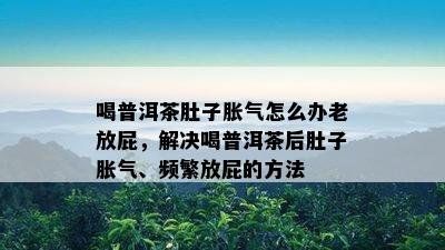 喝普洱茶肚子胀气怎么办老放屁，解决喝普洱茶后肚子胀气、频繁放屁的方法