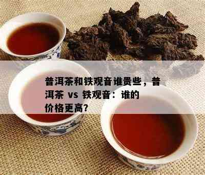 普洱茶和铁观音谁贵些，普洱茶 vs 铁观音：谁的价格更高？