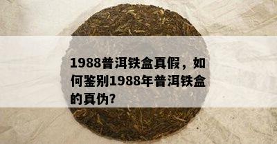 1988普洱铁盒真假，怎样鉴别1988年普洱铁盒的真伪？