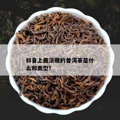 抖音上最淡雅的普洱茶是什么和类型？