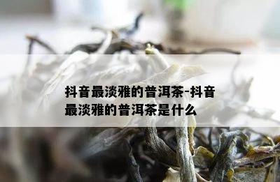 抖音最淡雅的普洱茶-抖音最淡雅的普洱茶是什么