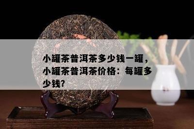 小罐茶普洱茶多少钱一罐，小罐茶普洱茶价格：每罐多少钱？