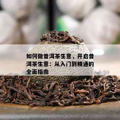 怎样做普洱茶生意，开启普洱茶生意：从入门到精通的全面指南