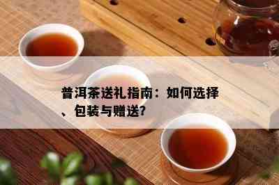 普洱茶送礼指南：如何选择、包装与赠送？