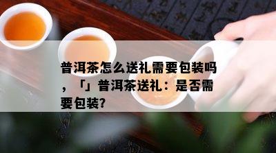 普洱茶怎么送礼需要包装吗，「」普洱茶送礼：是否需要包装？