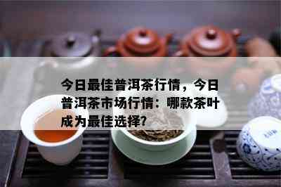 今日更佳普洱茶行情，今日普洱茶市场行情：哪款茶叶成为更佳选择？