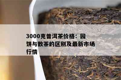 3000克普洱茶价格：园饼与散茶的区别及最新市场行情