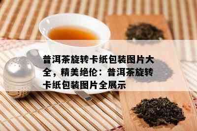 普洱茶旋转卡纸包装图片大全，精美绝伦：普洱茶旋转卡纸包装图片全展示