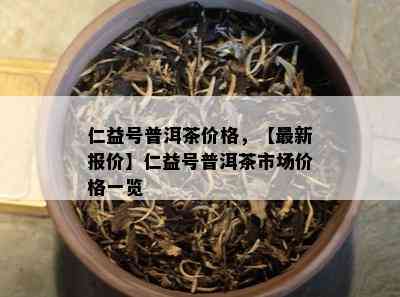 仁益号普洱茶价格，【最新报价】仁益号普洱茶市场价格一览