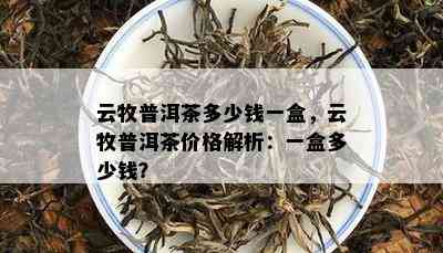 云牧普洱茶多少钱一盒，云牧普洱茶价格解析：一盒多少钱？