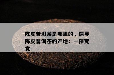 陈皮普洱茶是哪里的，探寻陈皮普洱茶的产地：一探究竟