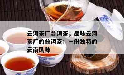 云河茶厂普洱茶，品味云河茶厂的普洱茶：一份独特的云南风味