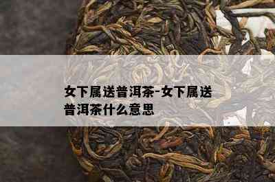 女下属送普洱茶-女下属送普洱茶什么意思