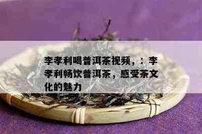 李孝利喝普洱茶视频，：李孝利畅饮普洱茶，感受茶文化的魅力