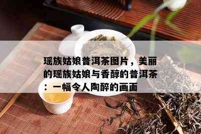 瑶族姑娘普洱茶图片，美丽的瑶族姑娘与香醇的普洱茶：一幅令人陶醉的画面