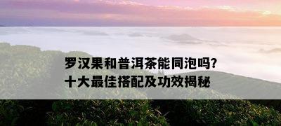 罗汉果和普洱茶能同泡吗？十大更佳搭配及功效揭秘