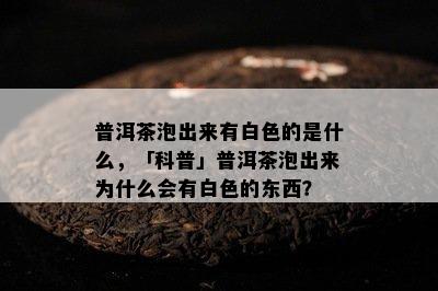 普洱茶泡出来有白色的是什么，「科普」普洱茶泡出来为什么会有白色的东西？