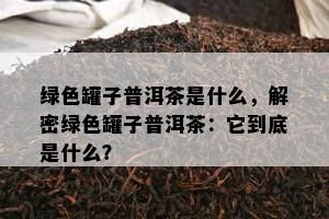 绿色罐子普洱茶是什么，解密绿色罐子普洱茶：它到底是什么？