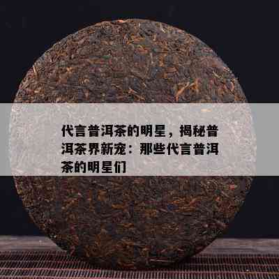 代言普洱茶的明星，揭秘普洱茶界新宠：那些代言普洱茶的明星们