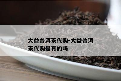 大益普洱茶代购-大益普洱茶代购是真的吗