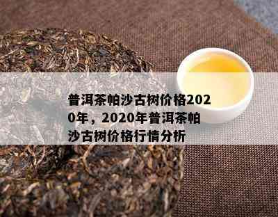 普洱茶帕沙古树价格2020年，2020年普洱茶帕沙古树价格行情分析