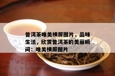 普洱茶唯美横屏图片，品味生活，欣赏普洱茶的美丽瞬间：唯美横屏图片