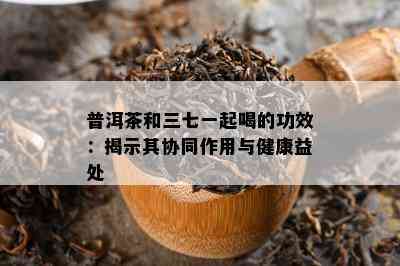 普洱茶和三七一起喝的功效：揭示其协同作用与健康益处