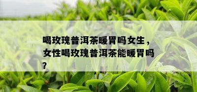 喝玫瑰普洱茶暖胃吗女生，女性喝玫瑰普洱茶能暖胃吗？