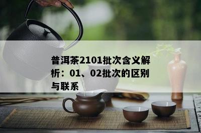 普洱茶2101批次含义解析：01、02批次的区别与联系