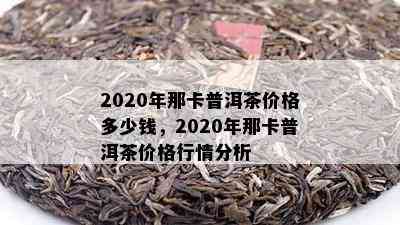 2020年那卡普洱茶价格多少钱，2020年那卡普洱茶价格行情分析