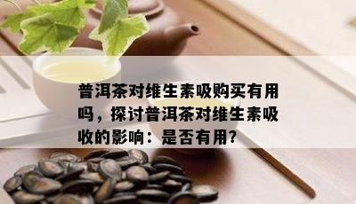 普洱茶对维生素吸购买有用吗，探讨普洱茶对维生素吸收的作用：是不是有用？